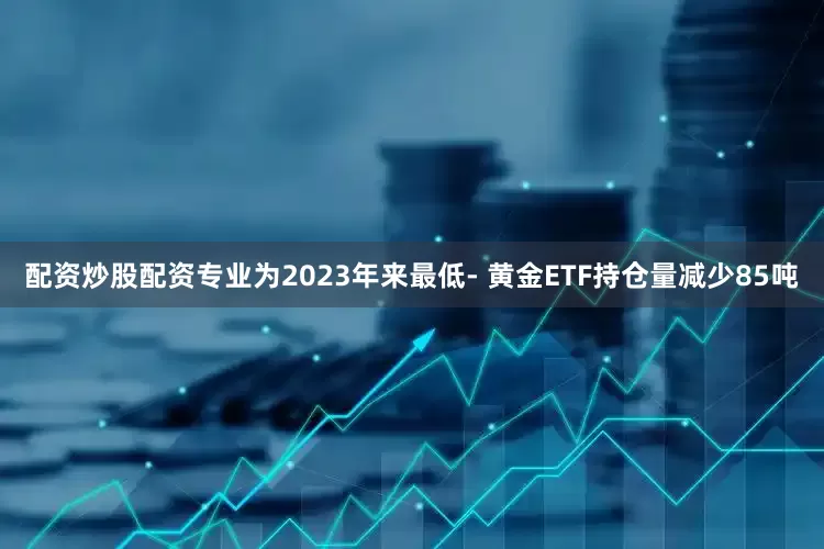 配资炒股配资专业为2023年来最低- 黄金ETF持仓量减少85吨