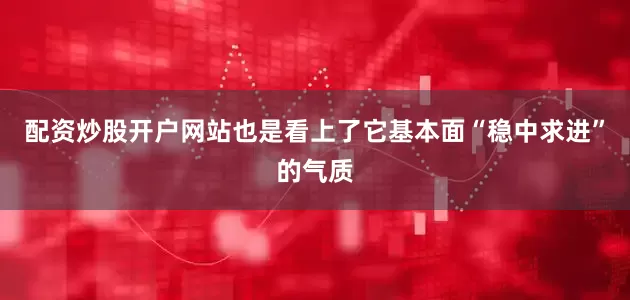 配资炒股开户网站也是看上了它基本面“稳中求进”的气质