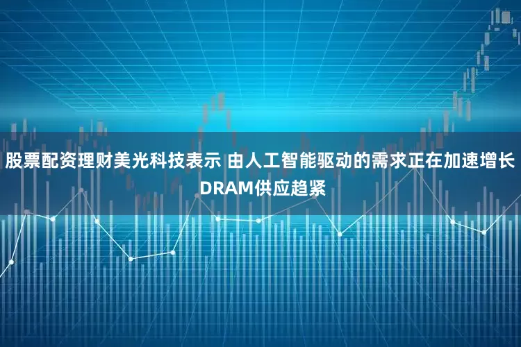 股票配资理财美光科技表示 由人工智能驱动的需求正在加速增长 DRAM供应趋紧