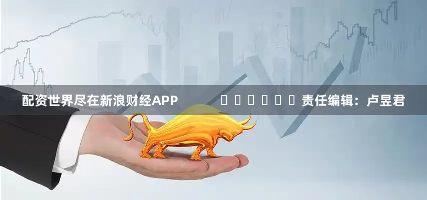 配资世界尽在新浪财经APP            						责任编辑：卢昱君