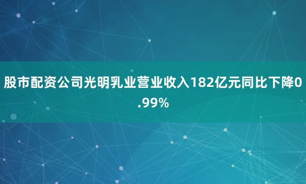 股市配资公司光明乳业营业收入182亿元同比下降0.99%