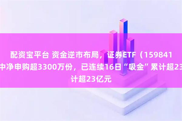 配资宝平台 资金逆市布局，证券ETF（159841）盘中净申购超3300万份，已连续16日“吸金”累计超23亿元