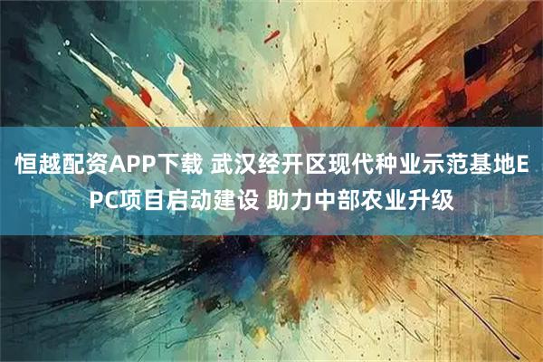 恒越配资APP下载 武汉经开区现代种业示范基地EPC项目启动建设 助力中部农业升级