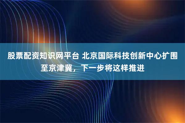 股票配资知识网平台 北京国际科技创新中心扩围至京津冀，下一步将这样推进