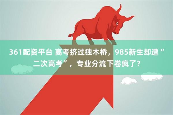 361配资平台 高考挤过独木桥,985新生却遭“二次高考”,专业分流下卷疯了?