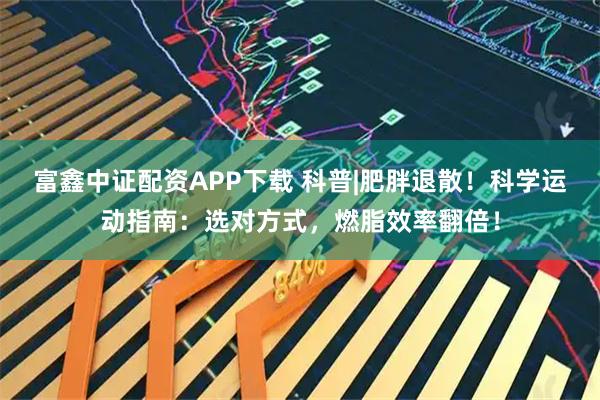 富鑫中证配资APP下载 科普|肥胖退散！科学运动指南：选对方式，燃脂效率翻倍！