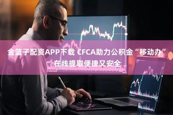 金篮子配资APP下载 CFCA助力公积金“移动办” 在线提取便捷又安全