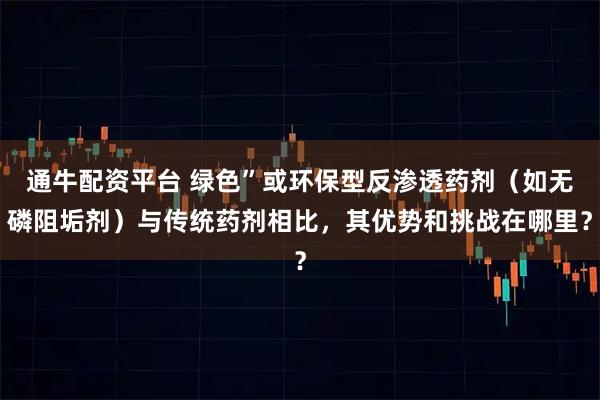 通牛配资平台 绿色”或环保型反渗透药剂（如无磷阻垢剂）与传统药剂相比，其优势和挑战在哪里？