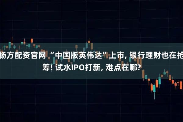 杨方配资官网 “中国版英伟达”上市, 银行理财也在抢筹! 试水IPO打新, 难点在哪?