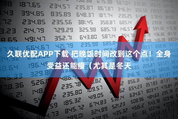 久联优配APP下载 把晚饭时间改到这个点！全身受益还能瘦（尤其是冬天