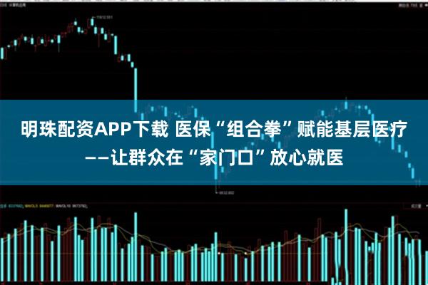 明珠配资APP下载 医保“组合拳”赋能基层医疗——让群众在“家门口”放心就医