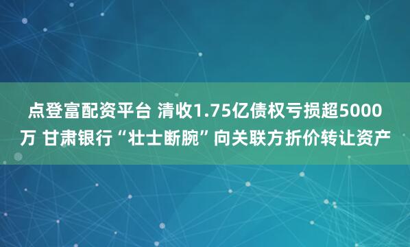 点登富配资平台 清收1.75亿债权亏损超5000万 甘肃银行“壮士断腕”向关联方折价转让资产