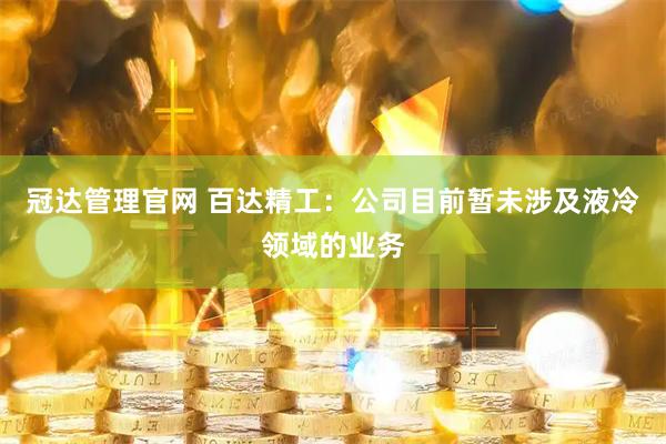 冠达管理官网 百达精工：公司目前暂未涉及液冷领域的业务