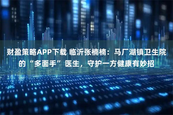 财盈策略APP下载 临沂张楠楠：马厂湖镇卫生院的 “多面手” 医生，守护一方健康有妙招