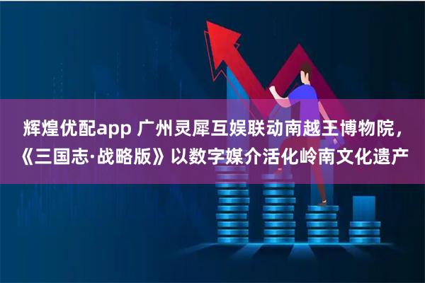 辉煌优配app 广州灵犀互娱联动南越王博物院，《三国志·战略版》以数字媒介活化岭南文化遗产