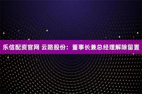乐信配资官网 云路股份：董事长兼总经理解除留置