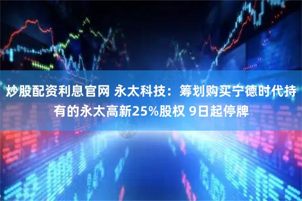 炒股配资利息官网 永太科技：筹划购买宁德时代持有的永太高新25%股权 9日起停牌
