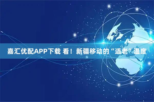 嘉汇优配APP下载 看！新疆移动的“适老”温度