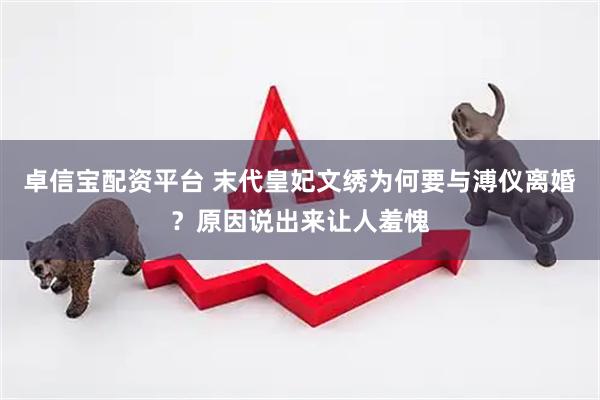 卓信宝配资平台 末代皇妃文绣为何要与溥仪离婚？原因说出来让人羞愧