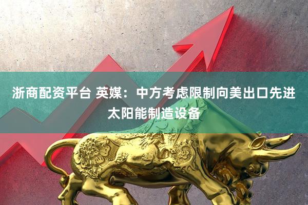 浙商配资平台 英媒：中方考虑限制向美出口先进太阳能制造设备