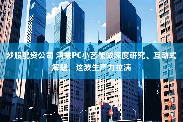 炒股配资公司 鸿蒙PC小艺能做深度研究、互动式解题,这波生产力拉满