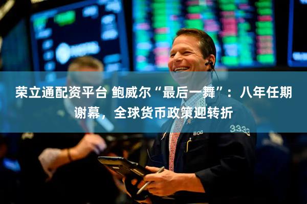 荣立通配资平台 鲍威尔“最后一舞”：八年任期谢幕，全球货币政策迎转折